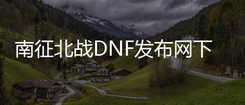 南征北战DNF发布网下载（南征北战官网）