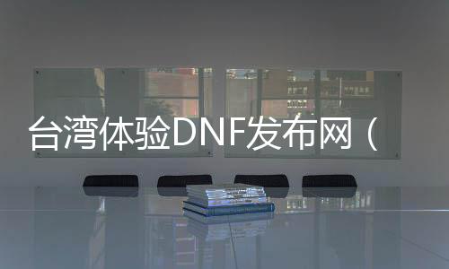 台湾体验DNF发布网（dnf台服gm）