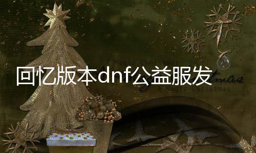 回忆版本dnf公益服发布网发布网（DNF发布网公益服发布网）