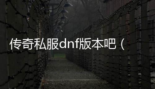 传奇私服dnf版本吧（传奇DNF发布网版本）