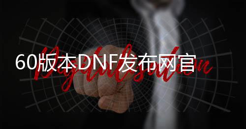 60版本DNF发布网官网（DNF发布网60版本怀旧服下载）