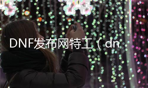 DNF发布网特工（dnf特工怎么样2021）