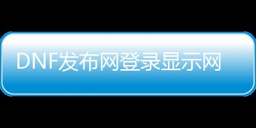 DNF发布网登录显示网络（dnf登录不进去显示网络异常）