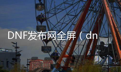 DNF发布网全屏（dnf3030022,6,0全屏）