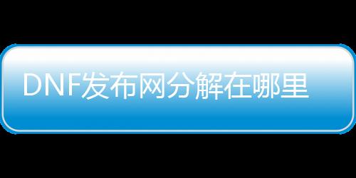 DNF发布网分解在哪里修理（dnf哪里可以修理分解机）