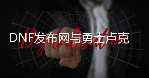 DNF发布网与勇士卢克私服（dnf卢克是什么版本）