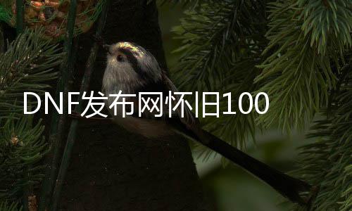 DNF发布网怀旧100版本直播私服（DNF发布网怀旧服官方）