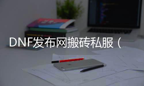 DNF发布网搬砖私服（DNF发布网搬砖工具软件哪个好）