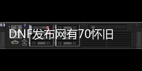 DNF发布网有70怀旧私服吗（DNF发布网怀旧服70版本好玩吗）