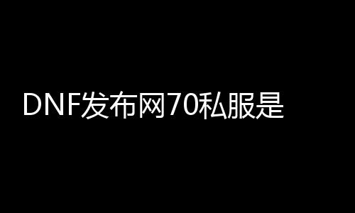 DNF发布网70私服是怎么回事（DNF发布网70c）