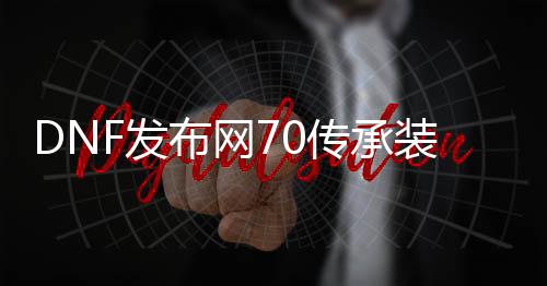 DNF发布网70传承装备代码（70版本传承套）