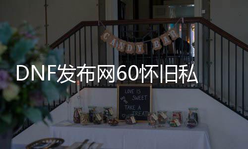 DNF发布网60怀旧私服（DNF发布网60版本怀旧服是真的吗）