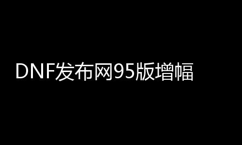 DNF发布网95版增幅（DNF发布网增幅规则2019）