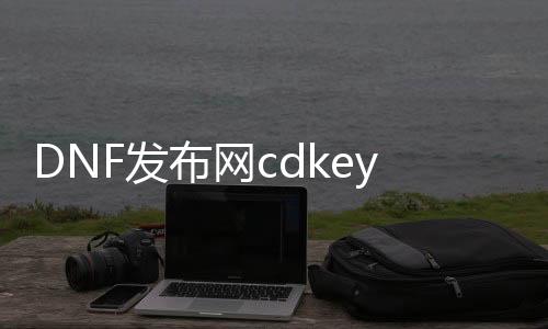 DNF发布网cdkey（DNF发布网cdkey）