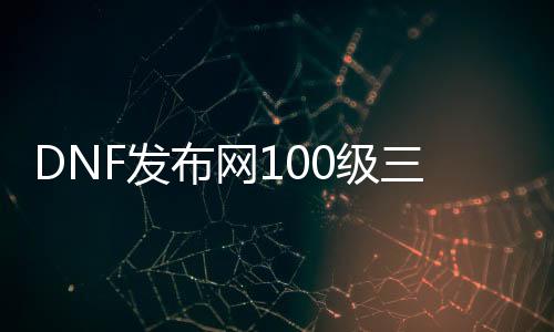 DNF发布网100级三次觉醒（DNF发布网100三觉醒）