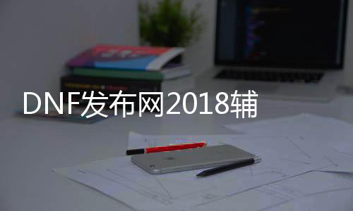 DNF发布网2018辅助（DNF发布网辅助助手）