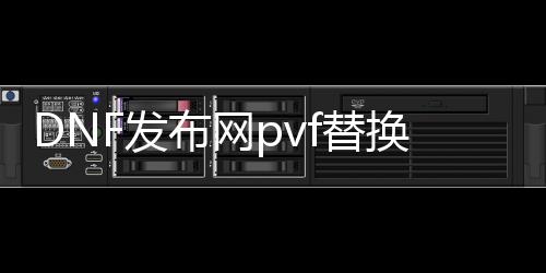 DNF发布网pvf替换（DNF发布网单机服务端文件替换）