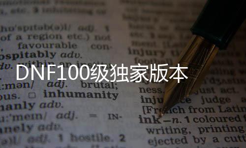 DNF100级独家版本公益服发布网首选，最新DNF100级独家版本公益服发布网推荐