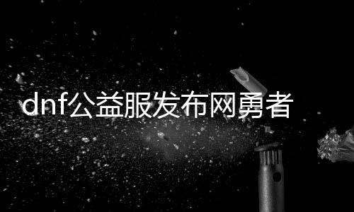 dnf公益服发布网勇者60版本游戏攻略,最新dnf公益服发布网勇者60版本下载