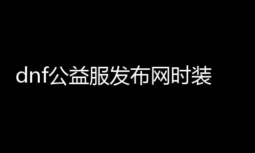 dnf公益服发布网时装代码（最新时装获取方法）