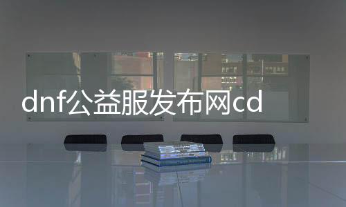 dnf公益服发布网cdk（获取最新的dnf公益服发布网cdk方法）