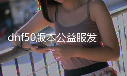 dnf50版本公益服发布网（dnf公益服发布网服务器在哪买）