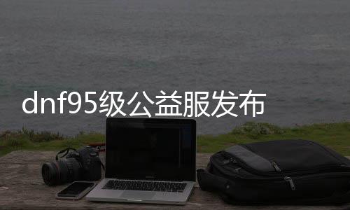 dnf95级公益服发布网站（dnf85公益服发布网）