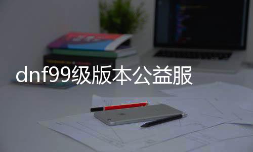 dnf99级版本公益服发布网手游推荐有哪些？dnf99级版本公益服发布网手游推荐排行榜