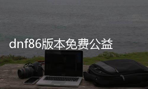 dnf86版本免费公益服发布网1级怎么玩,免费公益服发布网86版本开放时间