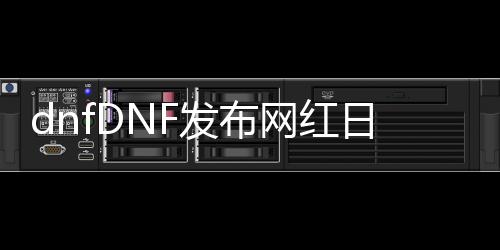 dnfDNF发布网红日私服（DNF发布网红几是什么意思）