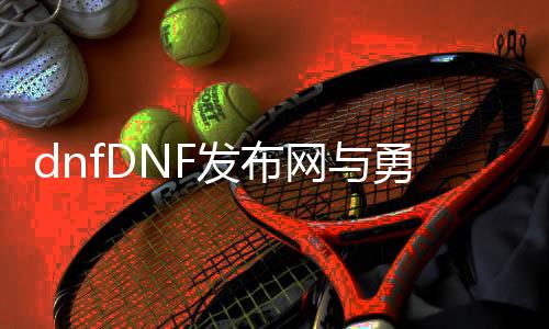 dnfDNF发布网与勇士60私服（DNF发布网与勇士60怀旧版）