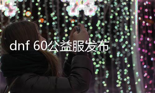 dnf 60公益服发布网（dnf60版本公益服发布网什么职业厉害）