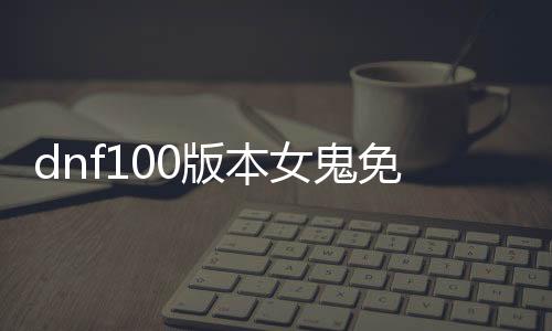 dnf100版本女鬼免费公益服发布网（地下城与勇士100版本女鬼剑）