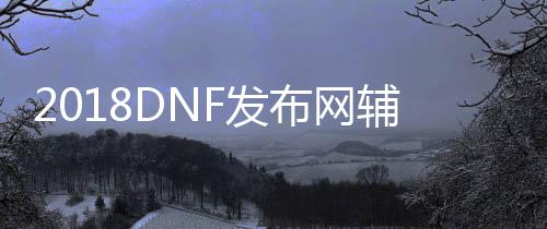 2018DNF发布网辅助（2021年最新DNF发布网辅助官网）