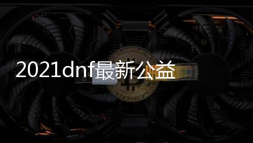 2021dnf最新公益服发布网（最新版本的dnf公益服发布网推荐）